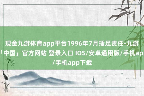现金九游体育app平台1996年7月插足责任-九游体育「中国」官方网站 登录入口 IOS/安卓通用版/手机app下载
