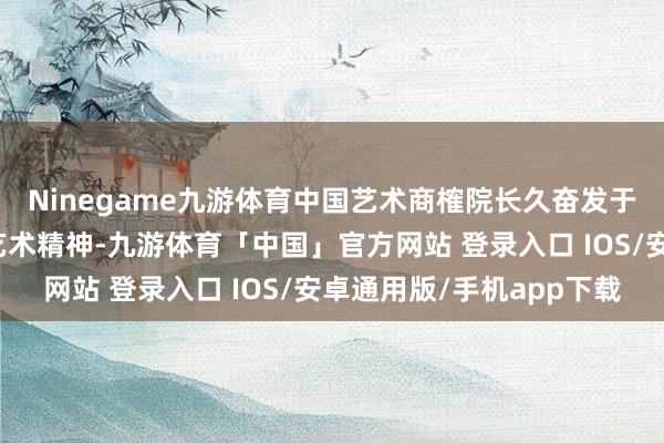 Ninegame九游体育中国艺术商榷院长久奋发于于确认中国传统文化艺术精神-九游体育「中国」官方网站 登录入口 IOS/安卓通用版/手机app下载
