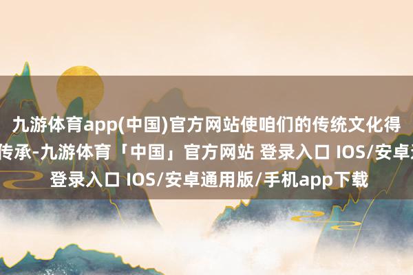 九游体育app(中国)官方网站使咱们的传统文化得以更好地进展和发展传承-九游体育「中国」官方网站 登录入口 IOS/安卓通用版/手机app下载