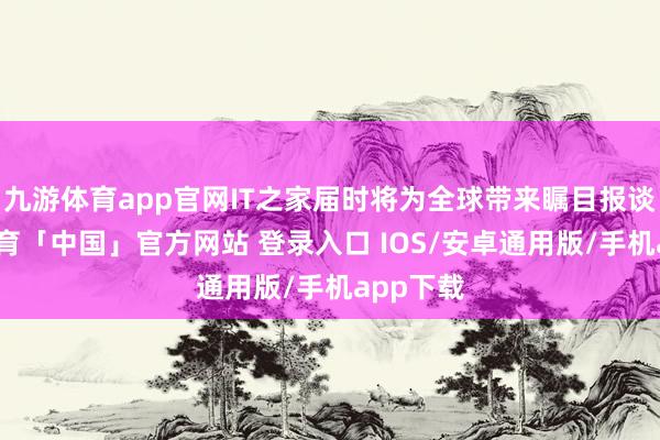 九游体育app官网IT之家届时将为全球带来瞩目报谈-九游体育「中国」官方网站 登录入口 IOS/安卓通用版/手机app下载