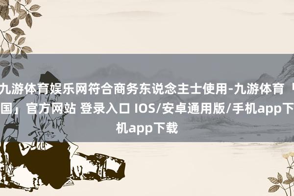 九游体育娱乐网符合商务东说念主士使用-九游体育「中国」官方网站 登录入口 IOS/安卓通用版/手机app下载