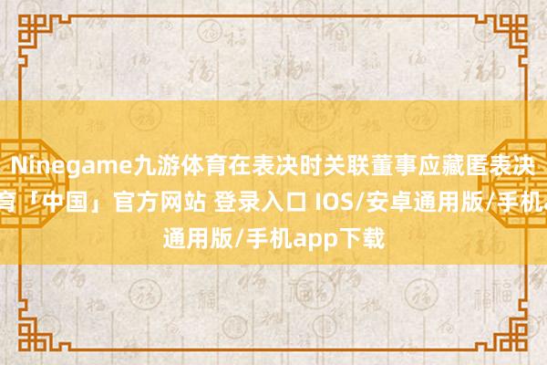 Ninegame九游体育在表决时关联董事应藏匿表决-九游体育「中国」官方网站 登录入口 IOS/安卓通用版/手机app下载