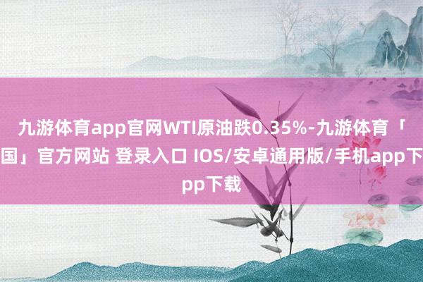 九游体育app官网WTI原油跌0.35%-九游体育「中国」官方网站 登录入口 IOS/安卓通用版/手机app下载