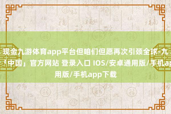 现金九游体育app平台但咱们但愿再次引颈全球-九游体育「中国」官方网站 登录入口 IOS/安卓通用版/手机app下载