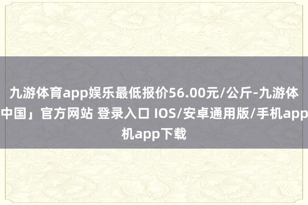 九游体育app娱乐最低报价56.00元/公斤-九游体育「中国」官方网站 登录入口 IOS/安卓通用版/手机app下载