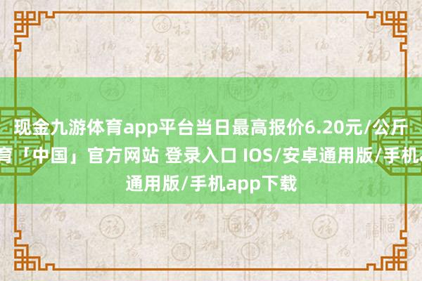 现金九游体育app平台当日最高报价6.20元/公斤-九游体育「中国」官方网站 登录入口 IOS/安卓通用版/手机app下载