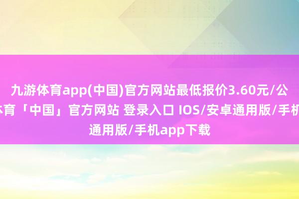九游体育app(中国)官方网站最低报价3.60元/公斤-九游体育「中国」官方网站 登录入口 IOS/安卓通用版/手机app下载