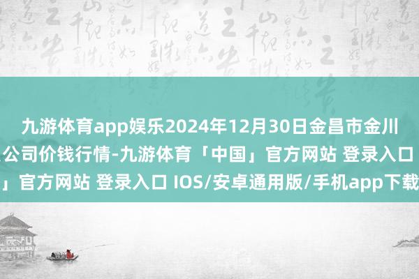 九游体育app娱乐2024年12月30日金昌市金川自然农家具发展有限背负公司价钱行情-九游体育「中国」官方网站 登录入口 IOS/安卓通用版/手机app下载