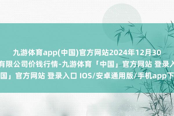 九游体育app(中国)官方网站2024年12月30日长沙马王堆农产物股份有限公司价钱行情-九游体育「中国」官方网站 登录入口 IOS/安卓通用版/手机app下载