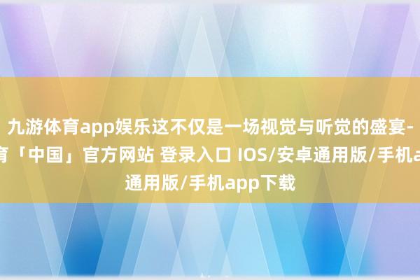 九游体育app娱乐这不仅是一场视觉与听觉的盛宴-九游体育「中国」官方网站 登录入口 IOS/安卓通用版/手机app下载