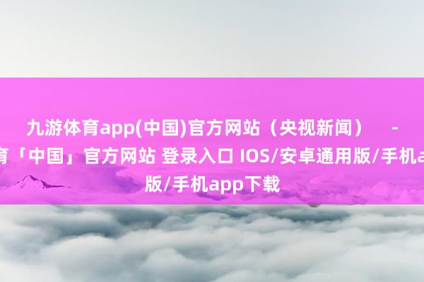 九游体育app(中国)官方网站（央视新闻）    -九游体育「中国」官方网站 登录入口 IOS/安卓通用版/手机app下载