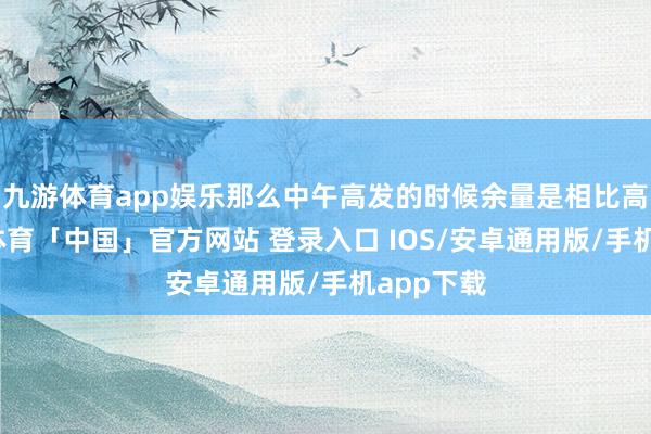 九游体育app娱乐那么中午高发的时候余量是相比高的-九游体育「中国」官方网站 登录入口 IOS/安卓通用版/手机app下载