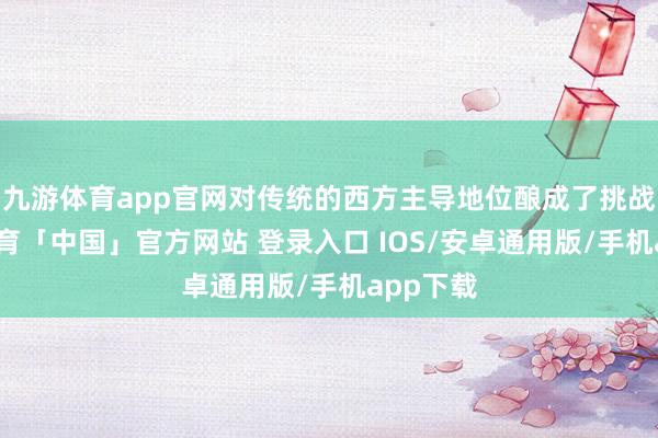 九游体育app官网对传统的西方主导地位酿成了挑战-九游体育「中国」官方网站 登录入口 IOS/安卓通用版/手机app下载