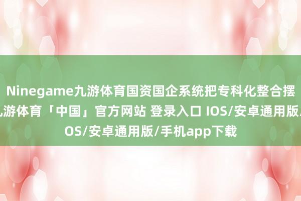 Ninegame九游体育国资国企系统把专科化整合摆在关键位置-九游体育「中国」官方网站 登录入口 IOS/安卓通用版/手机app下载