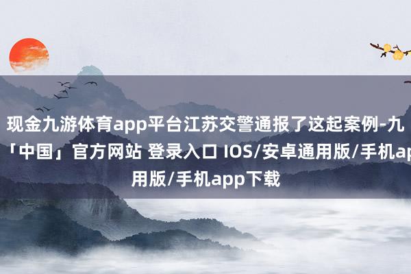 现金九游体育app平台江苏交警通报了这起案例-九游体育「中国」官方网站 登录入口 IOS/安卓通用版/手机app下载