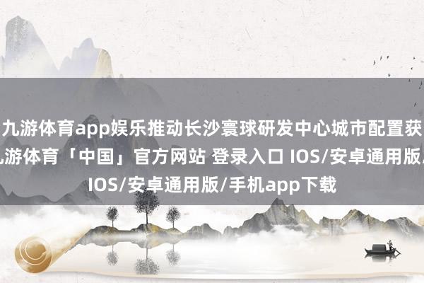 九游体育app娱乐推动长沙寰球研发中心城市配置获得更大收效-九游体育「中国」官方网站 登录入口 IOS/安卓通用版/手机app下载