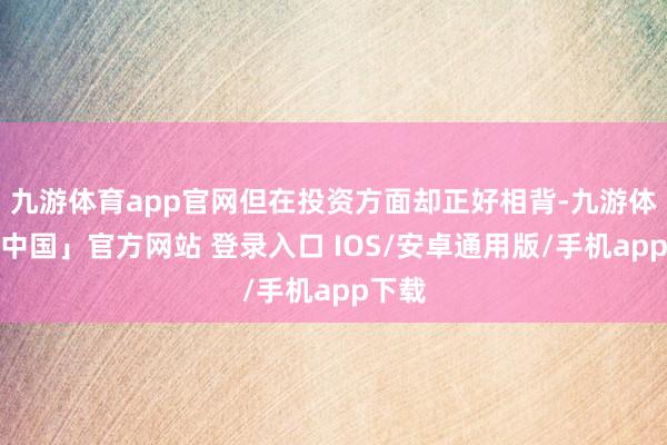 九游体育app官网但在投资方面却正好相背-九游体育「中国」官方网站 登录入口 IOS/安卓通用版/手机app下载