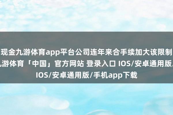 现金九游体育app平台公司连年来合手续加大该限制的拓展深度-九游体育「中国」官方网站 登录入口 IOS/安卓通用版/手机app下载