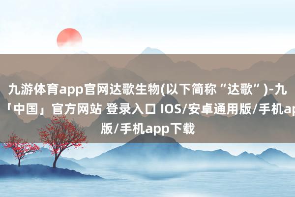 九游体育app官网达歌生物(以下简称“达歌”)-九游体育「中国」官方网站 登录入口 IOS/安卓通用版/手机app下载