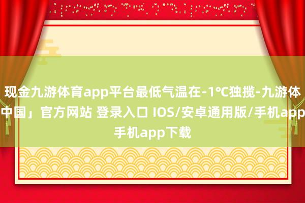 现金九游体育app平台最低气温在-1℃独揽-九游体育「中国」官方网站 登录入口 IOS/安卓通用版/手机app下载