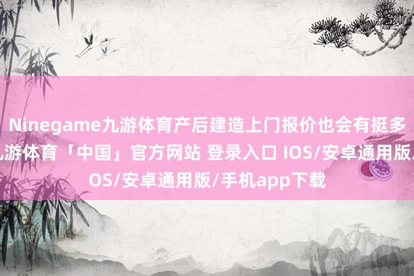 Ninegame九游体育产后建造上门报价也会有挺多的成分影响-九游体育「中国」官方网站 登录入口 IOS/安卓通用版/手机app下载