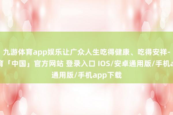 九游体育app娱乐让广众人生吃得健康、吃得安祥-九游体育「中国」官方网站 登录入口 IOS/安卓通用版/手机app下载