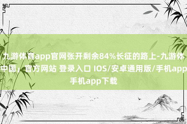 九游体育app官网张开剩余84%长征的路上-九游体育「中国」官方网站 登录入口 IOS/安卓通用版/手机app下载