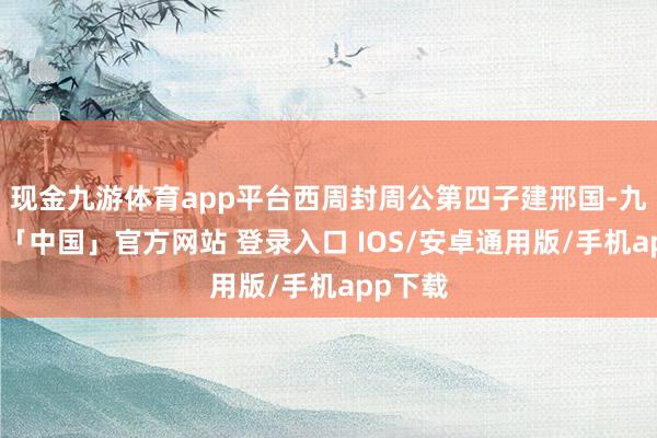 现金九游体育app平台西周封周公第四子建邢国-九游体育「中国」官方网站 登录入口 IOS/安卓通用版/手机app下载