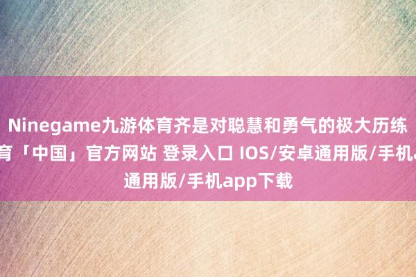 Ninegame九游体育齐是对聪慧和勇气的极大历练-九游体育「中国」官方网站 登录入口 IOS/安卓通用版/手机app下载