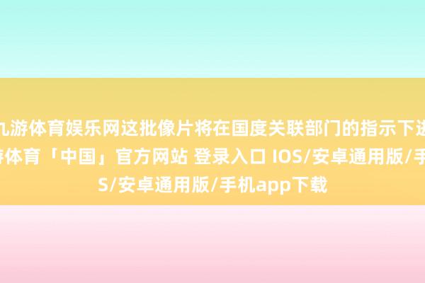 九游体育娱乐网这批像片将在国度关联部门的指示下进行武断-九游体育「中国」官方网站 登录入口 IOS/安卓通用版/手机app下载