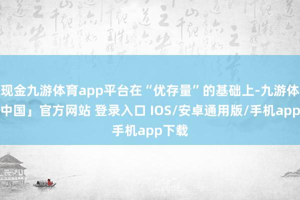 现金九游体育app平台在“优存量”的基础上-九游体育「中国」官方网站 登录入口 IOS/安卓通用版/手机app下载