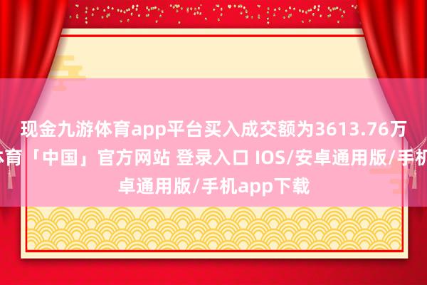 现金九游体育app平台买入成交额为3613.76万元-九游体育「中国」官方网站 登录入口 IOS/安卓通用版/手机app下载