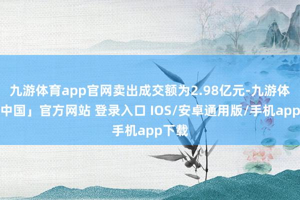 九游体育app官网卖出成交额为2.98亿元-九游体育「中国」官方网站 登录入口 IOS/安卓通用版/手机app下载