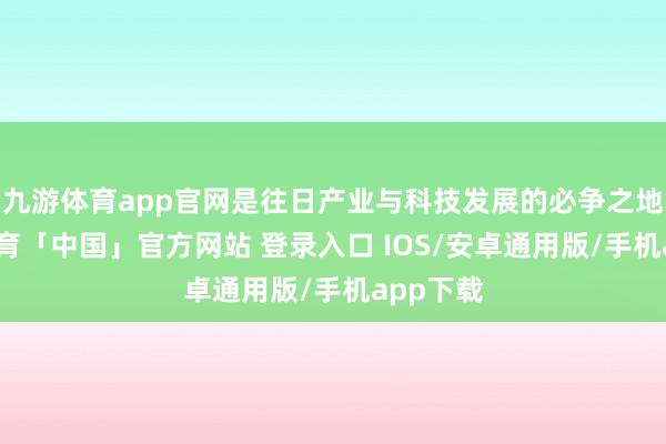 九游体育app官网是往日产业与科技发展的必争之地-九游体育「中国」官方网站 登录入口 IOS/安卓通用版/手机app下载