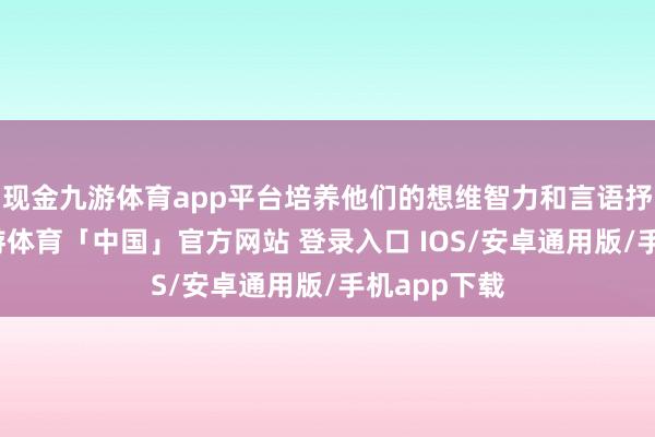 现金九游体育app平台培养他们的想维智力和言语抒发智力-九游体育「中国」官方网站 登录入口 IOS/安卓通用版/手机app下载