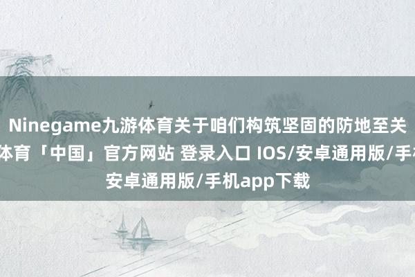 Ninegame九游体育关于咱们构筑坚固的防地至关紧迫-九游体育「中国」官方网站 登录入口 IOS/安卓通用版/手机app下载