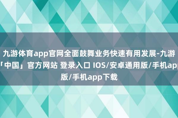 九游体育app官网全面鼓舞业务快速有用发展-九游体育「中国」官方网站 登录入口 IOS/安卓通用版/手机app下载