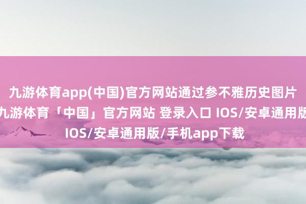 九游体育app(中国)官方网站通过参不雅历史图片及多媒体演示-九游体育「中国」官方网站 登录入口 IOS/安卓通用版/手机app下载