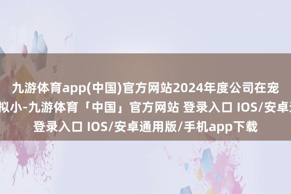九游体育app(中国)官方网站2024年度公司在宠物经济界限营收占比拟小-九游体育「中国」官方网站 登录入口 IOS/安卓通用版/手机app下载
