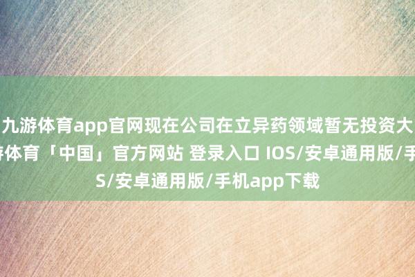 九游体育app官网现在公司在立异药领域暂无投资大略布局-九游体育「中国」官方网站 登录入口 IOS/安卓通用版/手机app下载