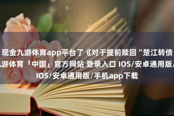 现金九游体育app平台了《对于提前赎回“楚江转债”的议案》-九游体育「中国」官方网站 登录入口 IOS/安卓通用版/手机app下载
