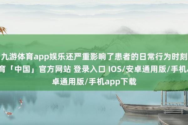 九游体育app娱乐还严重影响了患者的日常行为时刻-九游体育「中国」官方网站 登录入口 IOS/安卓通用版/手机app下载