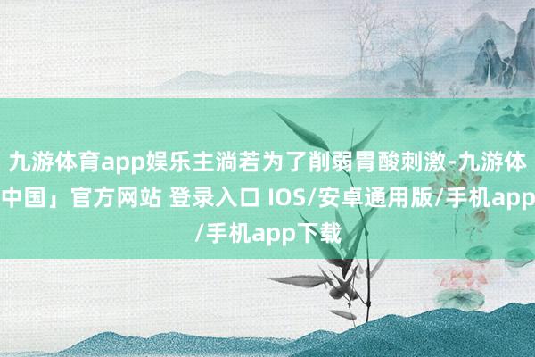 九游体育app娱乐主淌若为了削弱胃酸刺激-九游体育「中国」官方网站 登录入口 IOS/安卓通用版/手机app下载