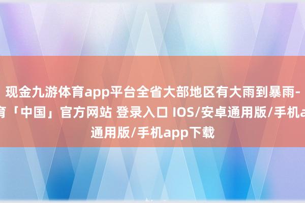 现金九游体育app平台全省大部地区有大雨到暴雨-九游体育「中国」官方网站 登录入口 IOS/安卓通用版/手机app下载