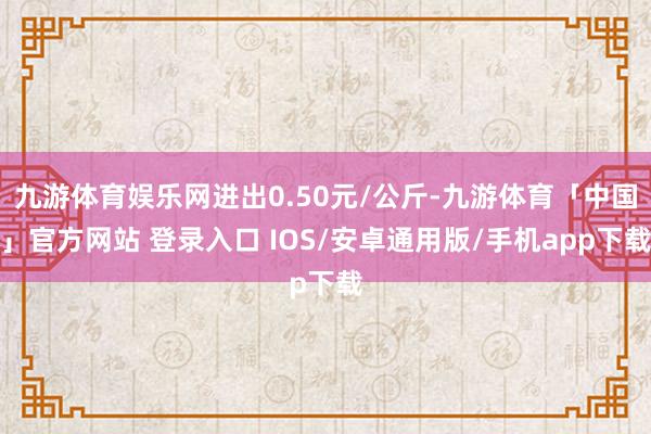 九游体育娱乐网进出0.50元/公斤-九游体育「中国」官方网站 登录入口 IOS/安卓通用版/手机app下载
