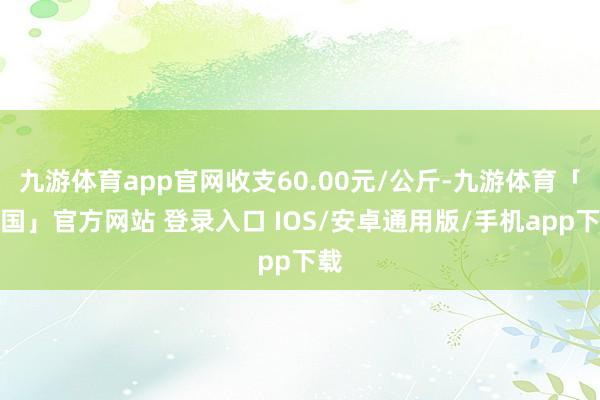 九游体育app官网收支60.00元/公斤-九游体育「中国」官方网站 登录入口 IOS/安卓通用版/手机app下载