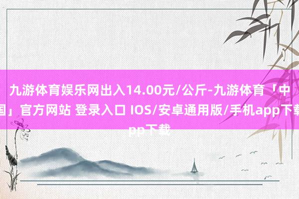 九游体育娱乐网出入14.00元/公斤-九游体育「中国」官方网站 登录入口 IOS/安卓通用版/手机app下载