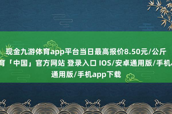 现金九游体育app平台当日最高报价8.50元/公斤-九游体育「中国」官方网站 登录入口 IOS/安卓通用版/手机app下载