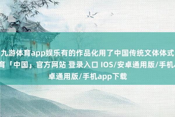 九游体育app娱乐有的作品化用了中国传统文体体式-九游体育「中国」官方网站 登录入口 IOS/安卓通用版/手机app下载
