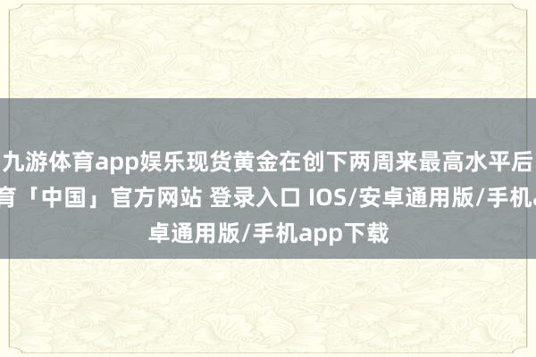 九游体育app娱乐现货黄金在创下两周来最高水平后-九游体育「中国」官方网站 登录入口 IOS/安卓通用版/手机app下载